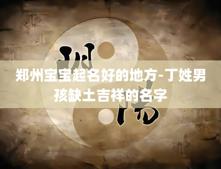 郑州宝宝起名好的地方-丁姓男孩缺土吉祥的名字