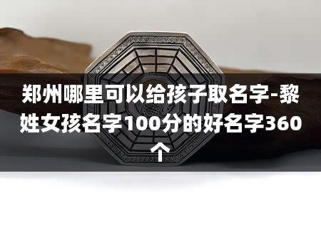 郑州哪里可以给孩子取名字-黎姓女孩名字100分的好名字360个