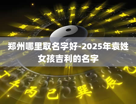 郑州哪里取名字好-2025年袁姓女孩吉利的名字