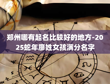 郑州哪有起名比较好的地方-2025蛇年廖姓女孩满分名字