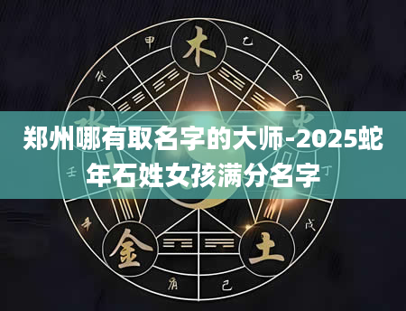 郑州哪有取名字的大师-2025蛇年石姓女孩满分名字