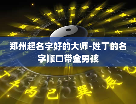 郑州起名字好的大师-姓丁的名字顺口带金男孩