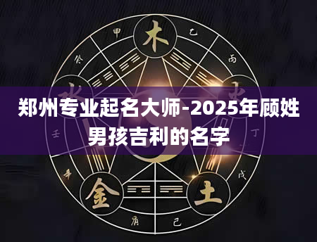 郑州专业起名大师-2025年顾姓男孩吉利的名字