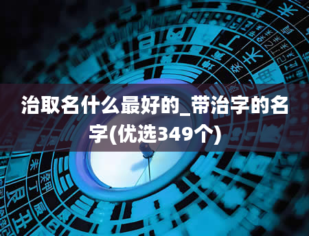 治取名什么最好的_带治字的名字(优选349个)