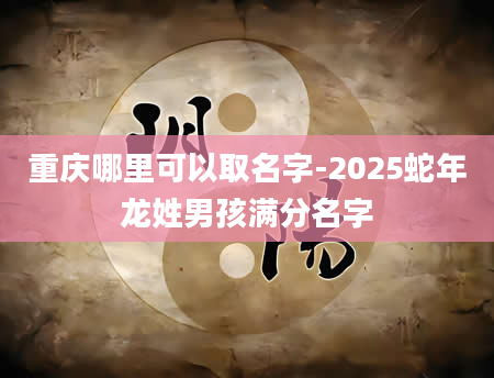 重庆哪里可以取名字-2025蛇年龙姓男孩满分名字