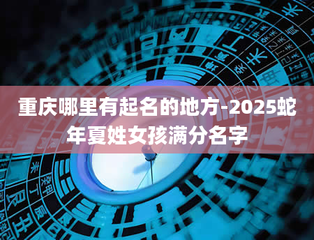 重庆哪里有起名的地方-2025蛇年夏姓女孩满分名字