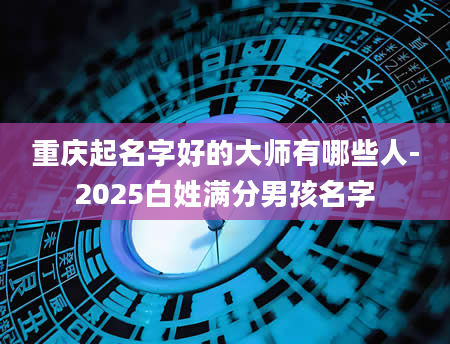 重庆起名字好的大师有哪些人-2025白姓满分男孩名字