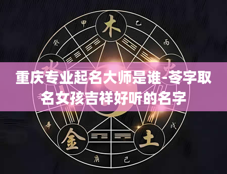 重庆专业起名大师是谁-苓字取名女孩吉祥好听的名字