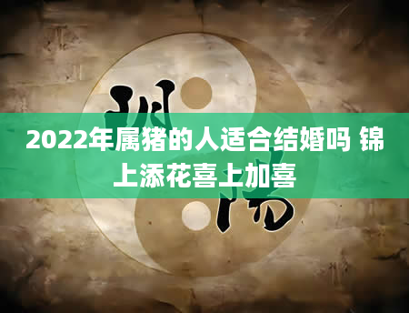 2022年属猪的人适合结婚吗 锦上添花喜上加喜