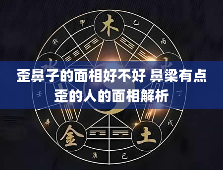 歪鼻子的面相好不好 鼻梁有点歪的人的面相解析