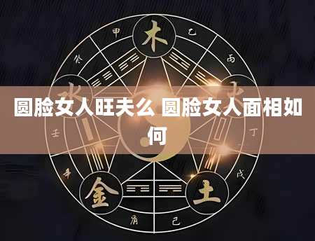 圆脸女人旺夫么 圆脸女人面相如何