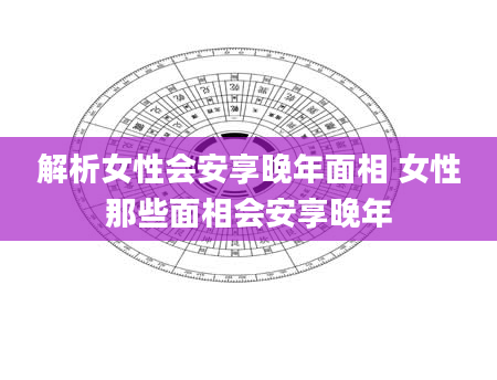 解析女性会安享晚年面相 女性那些面相会安享晚年