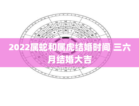 2022属蛇和属虎结婚时间 三六月结婚大吉