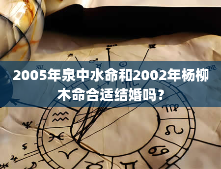 2005年泉中水命和2002年杨柳木命合适结婚吗？