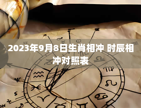 2023年9月8日生肖相冲 时辰相冲对照表