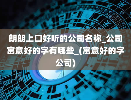 朗朗上口好听的公司名称_公司寓意好的字有哪些_(寓意好的字公司)