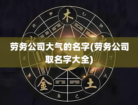 劳务公司大气的名字(劳务公司取名字大全)
