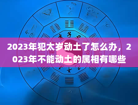 2023年犯太岁动土了怎么办，2023年不能动土的属相有哪些