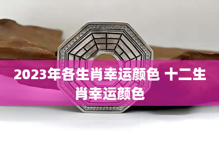 2023年各生肖幸运颜色 十二生肖幸运颜色