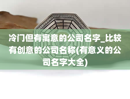 冷门但有寓意的公司名字_比较有创意的公司名称(有意义的公司名字大全)