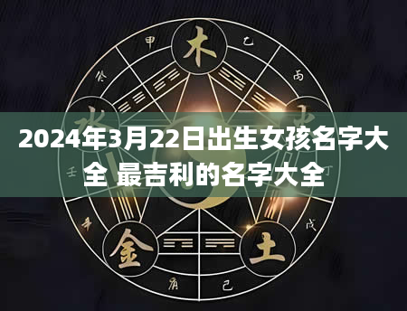 2024年3月22日出生女孩名字大全 最吉利的名字大全