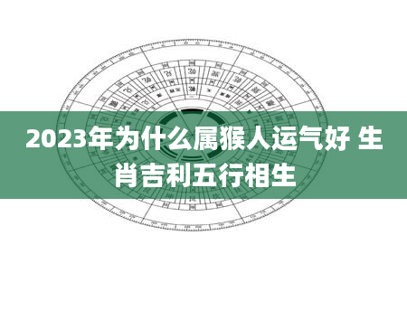 2023年为什么属猴人运气好 生肖吉利五行相生