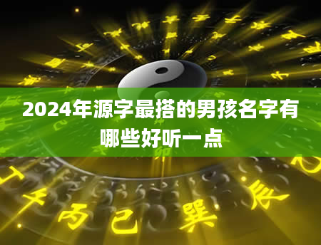 2024年源字最搭的男孩名字有哪些好听一点