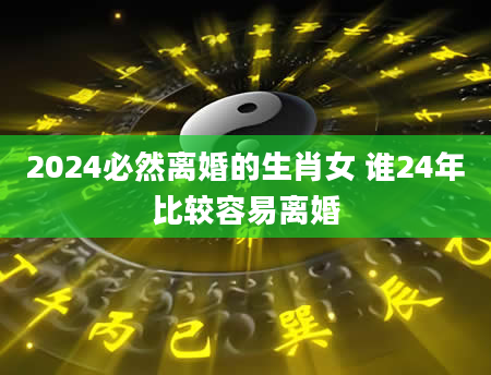 2024必然离婚的生肖女 谁24年比较容易离婚