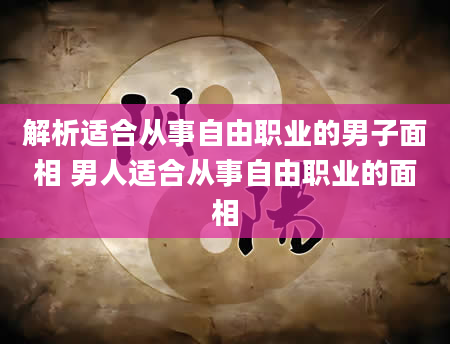 解析适合从事自由职业的男子面相 男人适合从事自由职业的面相