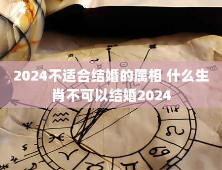 2024不适合结婚的属相 什么生肖不可以结婚2024