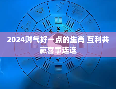 2024财气好一点的生肖 互利共赢喜事连连