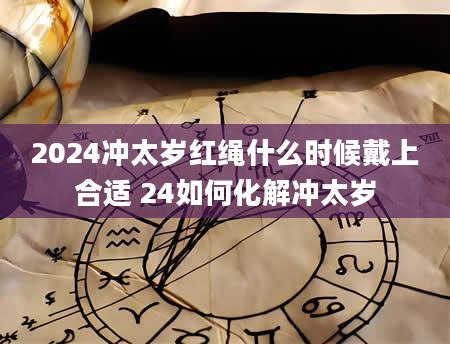 2024冲太岁红绳什么时候戴上合适 24如何化解冲太岁