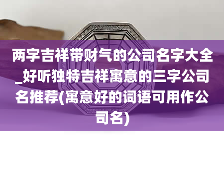 两字吉祥带财气的公司名字大全_好听独特吉祥寓意的三字公司名推荐(寓意好的词语可用作公司名)