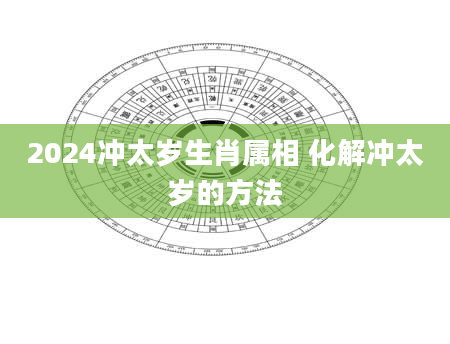 2024冲太岁生肖属相 化解冲太岁的方法