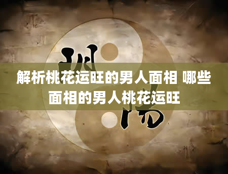 解析桃花运旺的男人面相 哪些面相的男人桃花运旺