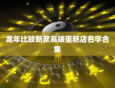 龙年比较新款高端蛋糕店名字合集