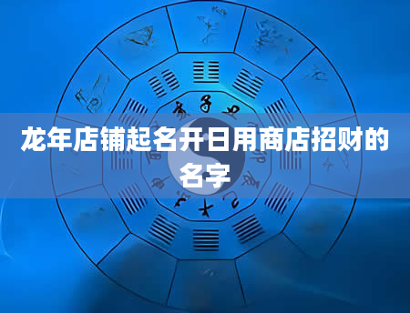 龙年店铺起名开日用商店招财的名字