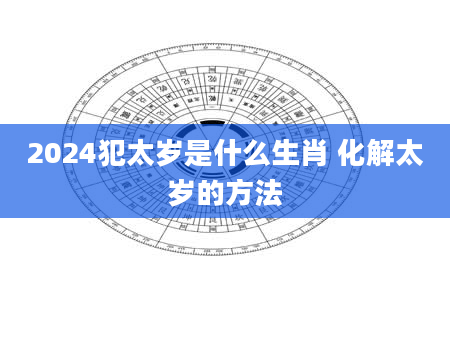 2024犯太岁是什么生肖 化解太岁的方法