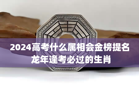 2024高考什么属相会金榜提名 龙年逢考必过的生肖