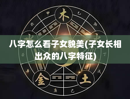 八字怎么看子女貌美(子女长相出众的八字特征)