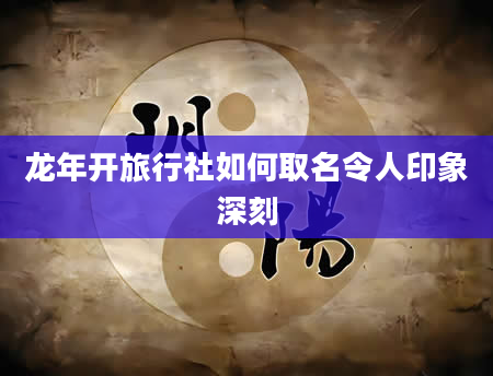 龙年开旅行社如何取名令人印象深刻