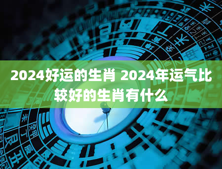 2024好运的生肖 2024年运气比较好的生肖有什么