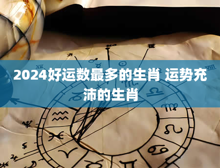 2024好运数最多的生肖 运势充沛的生肖