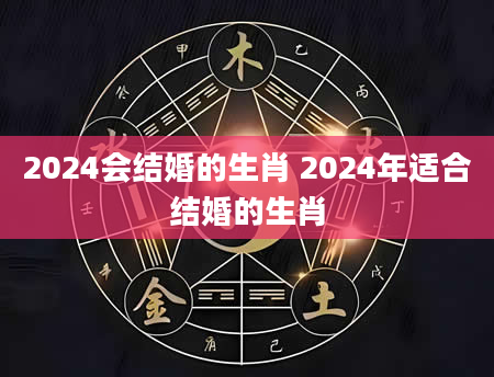 2024会结婚的生肖 2024年适合结婚的生肖