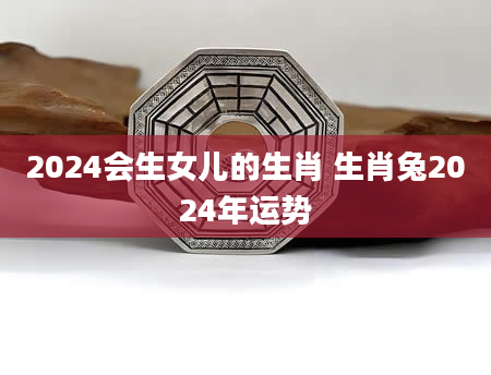 2024会生女儿的生肖 生肖兔2024年运势