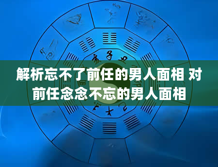 解析忘不了前任的男人面相 对前任念念不忘的男人面相