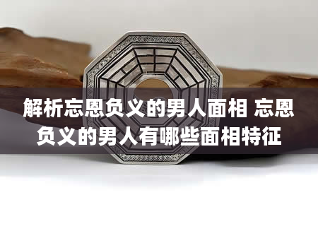 解析忘恩负义的男人面相 忘恩负义的男人有哪些面相特征