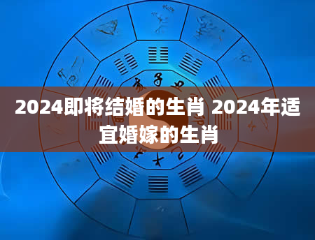 2024即将结婚的生肖 2024年适宜婚嫁的生肖