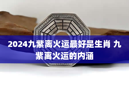 2024九紫离火运最好是生肖 九紫离火运的内涵