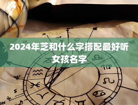 2024年芝和什么字搭配最好听女孩名字